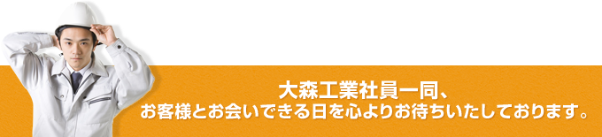 大森工業社員一同、
お客様とお会いできる日を心よりお待ちいたしております。